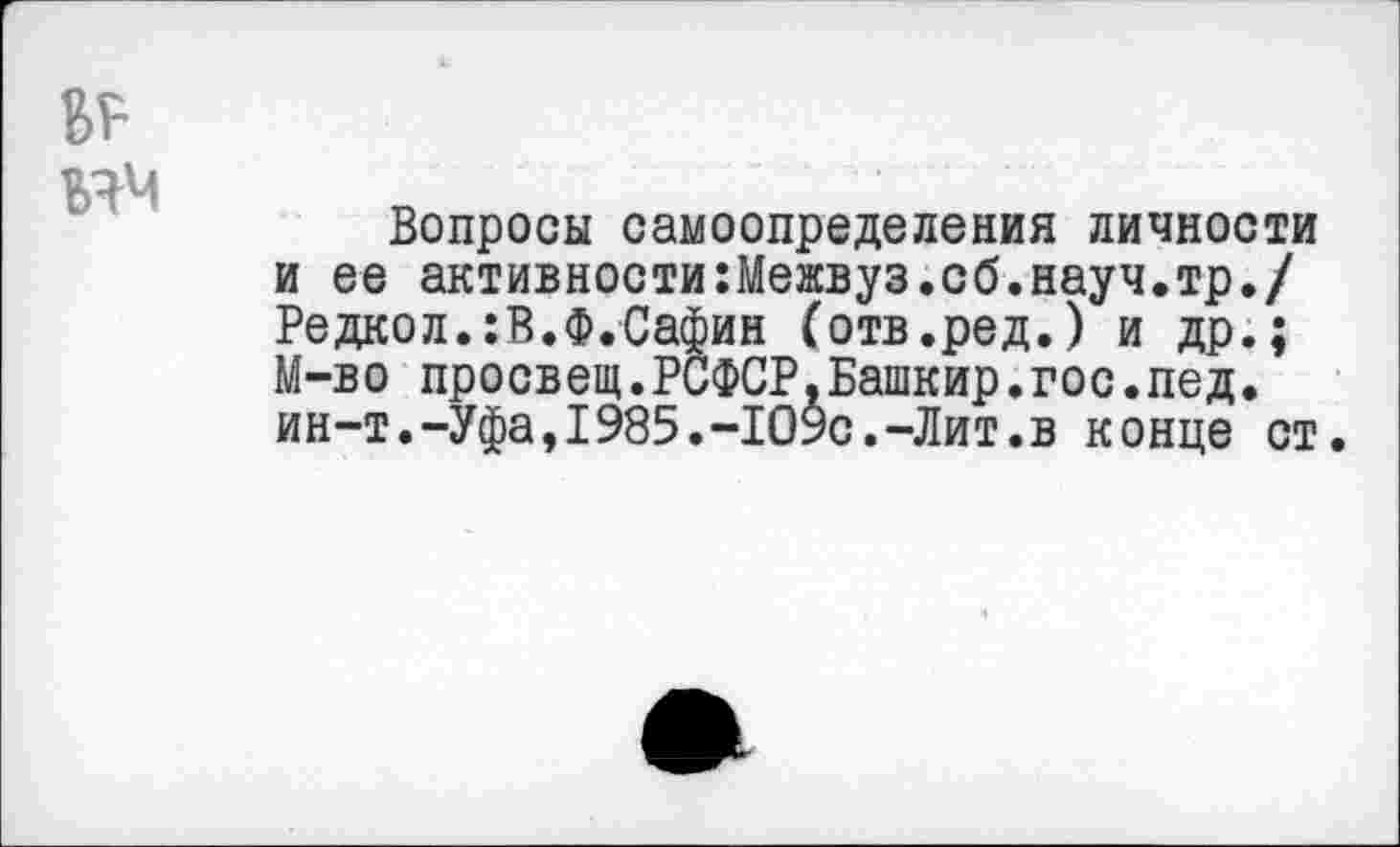 ﻿ММ
Вопросы самоопределения личности и ее активности:Межвуз.сб.науч.тр./ Редкол.:В.Ф.Сафин (отв.ред.) и др.; М-во просвет.РСФСР.Башкир.гос.пед. ин-т.-Уфа,1985.-1О$с.-Лит.в конце ст.